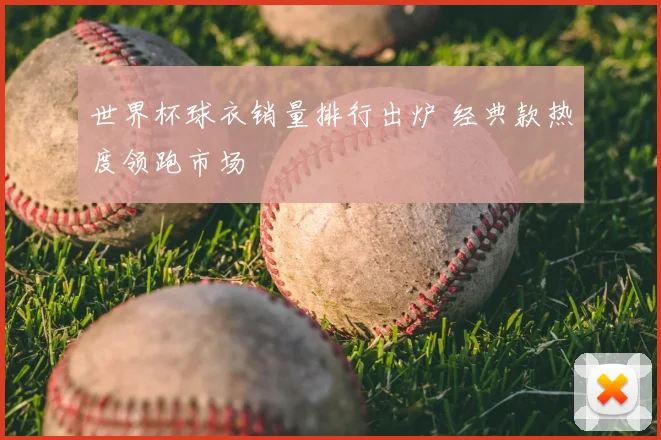 世界杯球衣销量排行出炉 经典款热度领跑市场