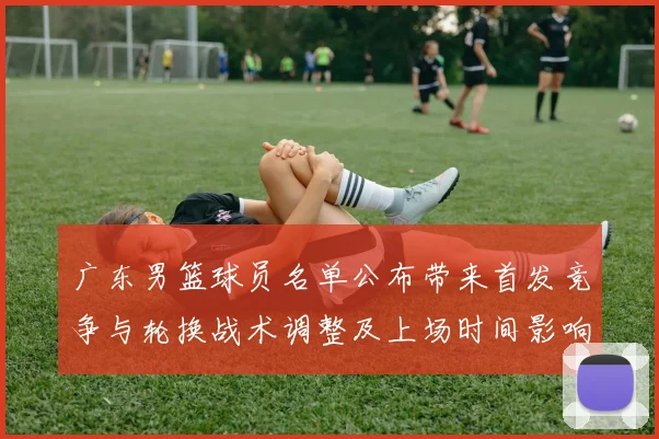 广东男篮球员名单公布带来首发竞争与轮换战术调整及上场时间影响