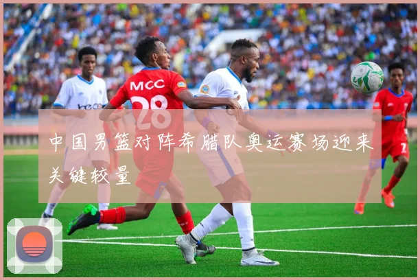 中国男篮对阵希腊队奥运赛场迎来关键较量