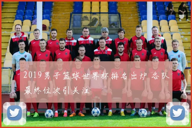 2019男子篮球世界杯排名出炉 各队最终位次引关注