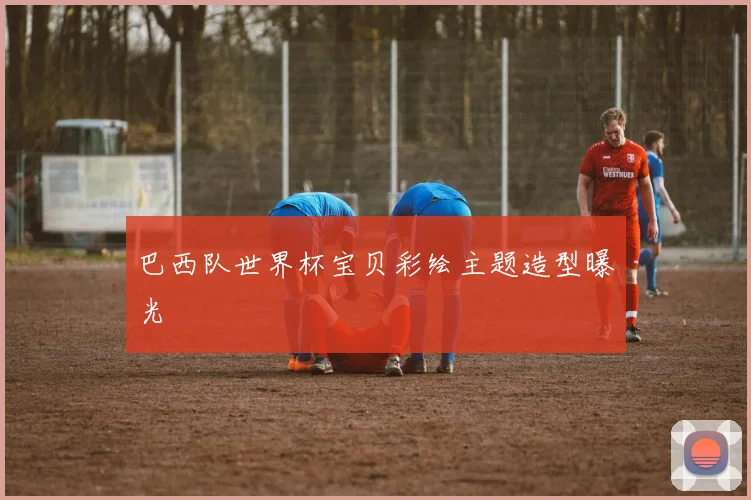 巴西队世界杯宝贝彩绘主题造型曝光