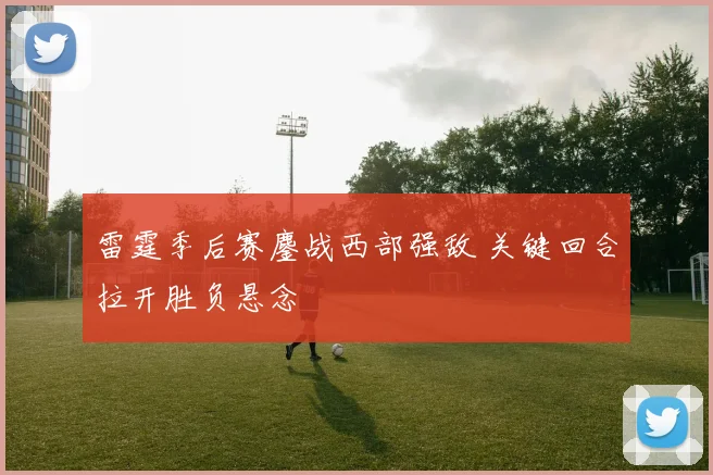 雷霆季后赛鏖战西部强敌 关键回合拉开胜负悬念