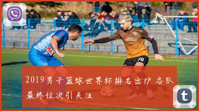 2019男子篮球世界杯排名出炉 各队最终位次引关注