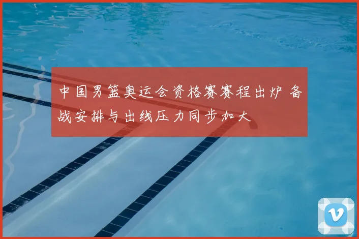 中国男篮奥运会资格赛赛程出炉 备战安排与出线压力同步加大