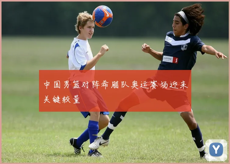 中国男篮对阵希腊队奥运赛场迎来关键较量