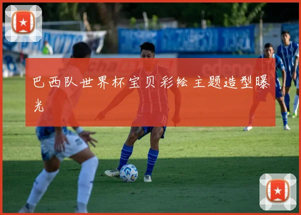 巴西队世界杯宝贝彩绘主题造型曝光