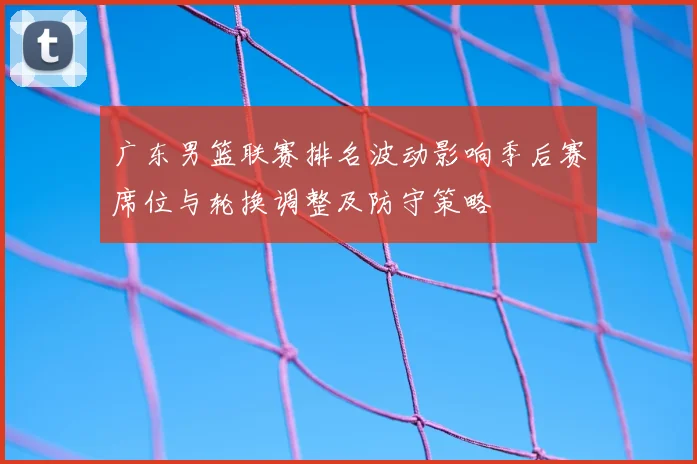 广东男篮联赛排名波动影响季后赛席位与轮换调整及防守策略