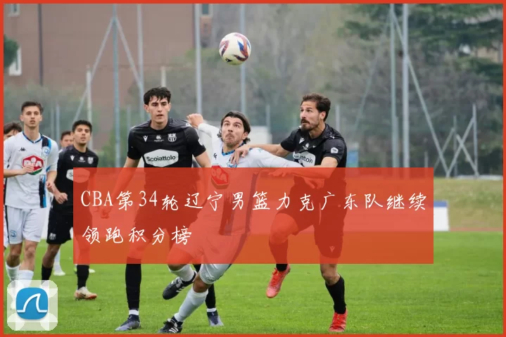 CBA第34轮辽宁男篮力克广东队继续领跑积分榜