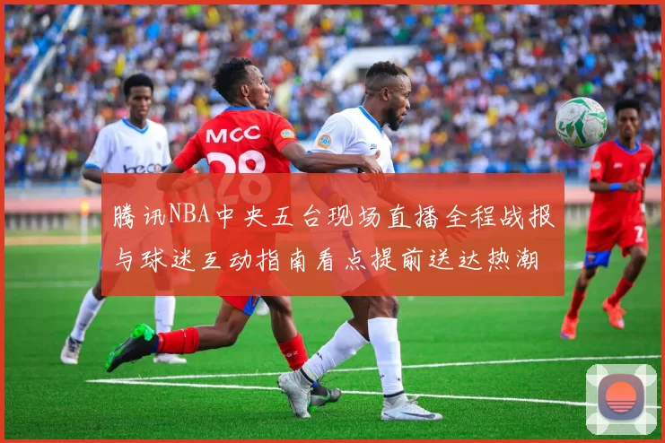 腾讯NBA中央五台现场直播全程战报与球迷互动指南看点提前送达热潮