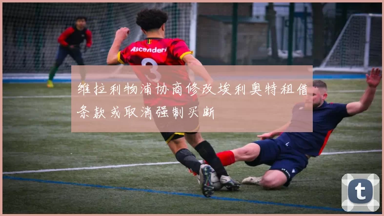 维拉利物浦协商修改埃利奥特租借条款或取消强制买断