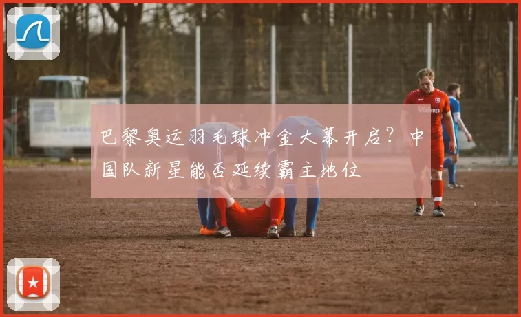 巴黎奥运羽毛球冲金大幕开启？中国队新星能否延续霸主地位