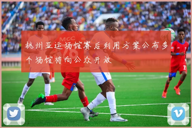 杭州亚运场馆赛后利用方案公布多个场馆将向公众开放