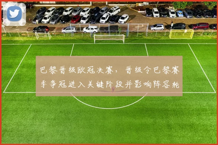 巴黎晋级欧冠决赛，晋级令巴黎赛季争冠进入关键阶段并影响阵容轮换