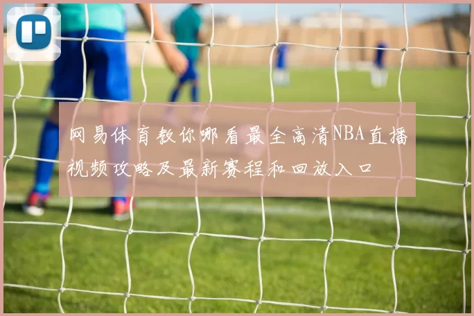 网易体育教你哪看最全高清NBA直播视频攻略及最新赛程和回放入口