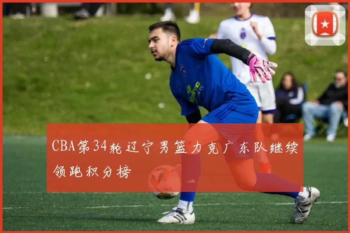 CBA第34轮辽宁男篮力克广东队继续领跑积分榜