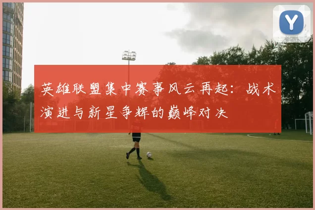 英雄联盟集中赛事风云再起：战术演进与新星争辉的巅峰对决