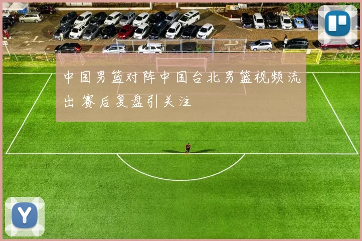 中国男篮对阵中国台北男篮视频流出 赛后复盘引关注