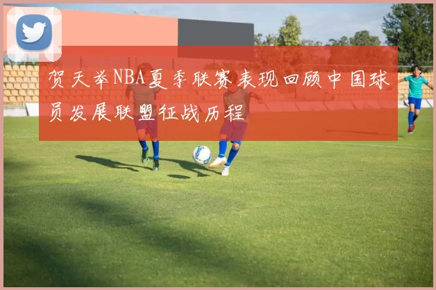 贺天举NBA夏季联赛表现回顾中国球员发展联盟征战历程