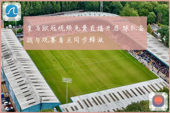 皇马欧冠视频免费直播开启 球队备战与观赛看点同步释放