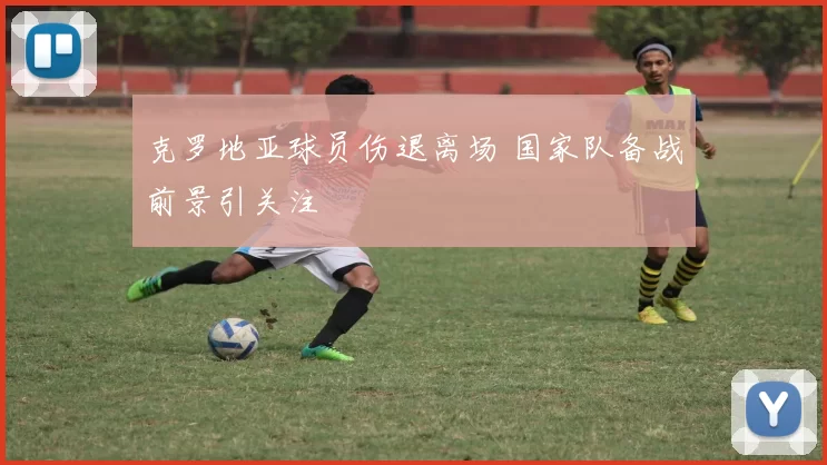 克罗地亚球员伤退离场 国家队备战前景引关注
