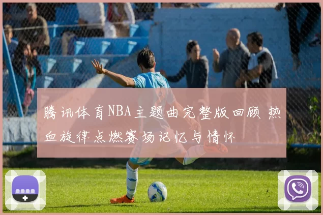 腾讯体育NBA主题曲完整版回顾 热血旋律点燃赛场记忆与情怀