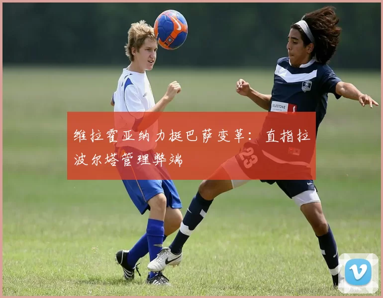 维拉霍亚纳力挺巴萨变革：直指拉波尔塔管理弊端