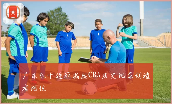广东队十连冠成就CBA历史纪录创造者地位
