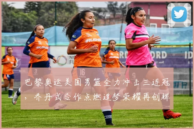 巴黎奥运美国男篮全力冲击三连冠，乔丹式合作点燃追梦荣耀再创辉煌