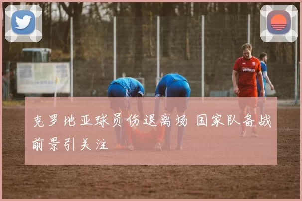 克罗地亚球员伤退离场 国家队备战前景引关注