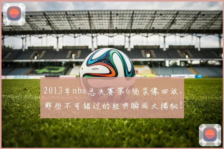 2013年nba总决赛第6场录像回放，那些不可错过的经典瞬间大揭秘！
