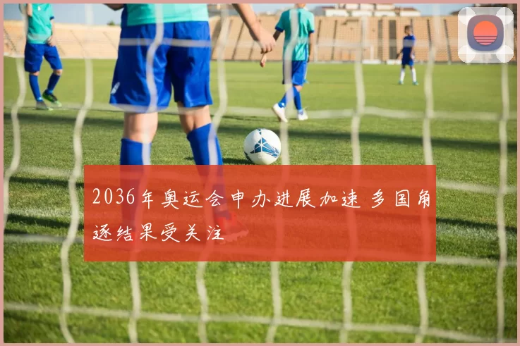 2036年奥运会申办进展加速 多国角逐结果受关注