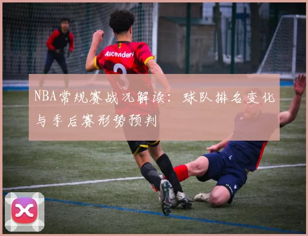 NBA常规赛战况解读：球队排名变化与季后赛形势预判