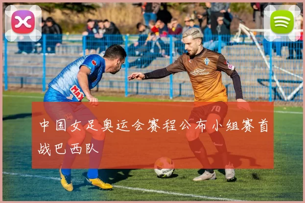 中国女足奥运会赛程公布小组赛首战巴西队