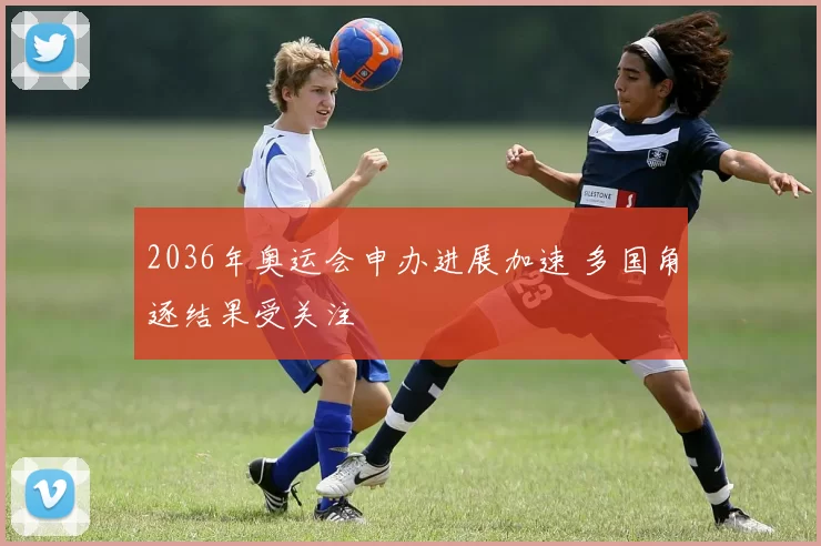 2036年奥运会申办进展加速 多国角逐结果受关注