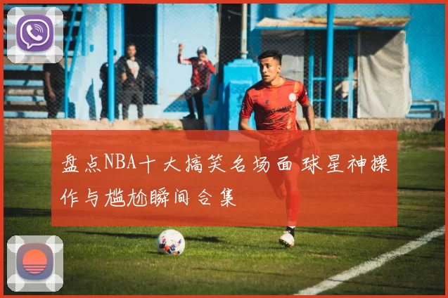 盘点NBA十大搞笑名场面 球星神操作与尴尬瞬间合集