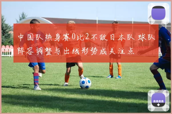 中国队热身赛0比2不敌日本队 球队阵容调整与出线形势成关注点