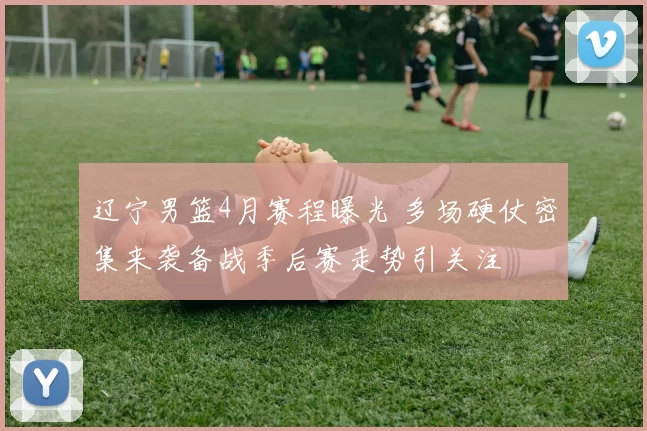 辽宁男篮4月赛程曝光 多场硬仗密集来袭备战季后赛走势引关注