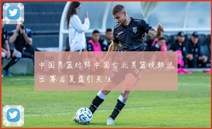 中国男篮对阵中国台北男篮视频流出 赛后复盘引关注