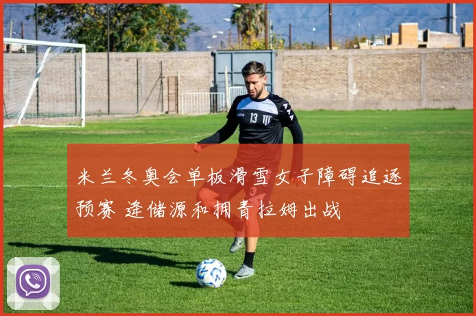 米兰冬奥会单板滑雪女子障碍追逐预赛 逄储源和拥青拉姆出战