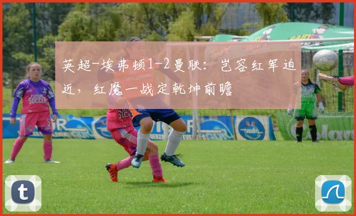 英超-埃弗顿1-2曼联：岂容红军迫近，红魔一战定乾坤前瞻