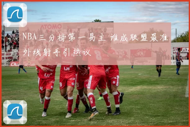 NBA三分榜第一易主 谁成联盟最准外线射手引热议