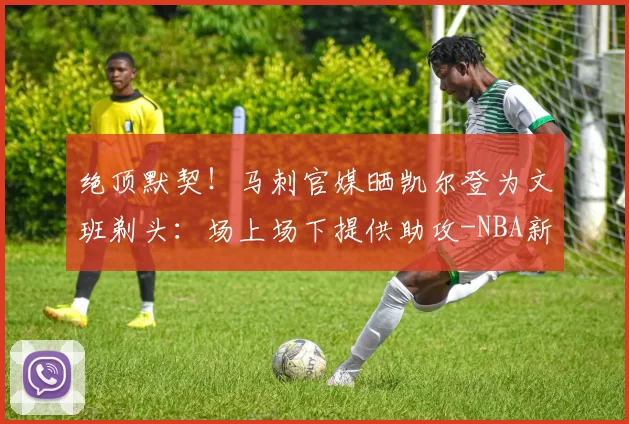 绝顶默契!马刺官媒晒凯尔登为文班剃头:场上场下提供助攻-NBA新闻