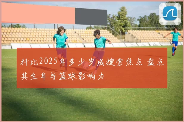 科比2025年多少岁成搜索焦点 盘点其生年与篮球影响力