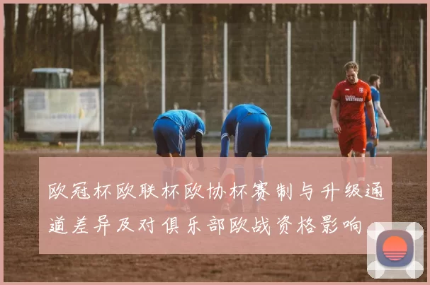 欧冠杯欧联杯欧协杯赛制与升级通道差异及对俱乐部欧战资格影响