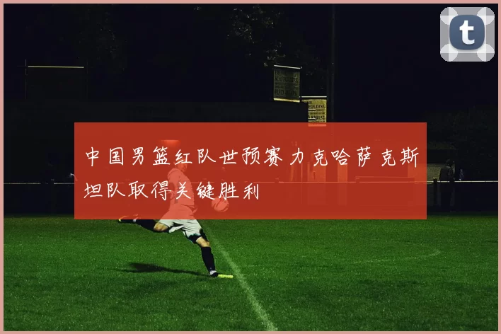 中国男篮红队世预赛力克哈萨克斯坦队取得关键胜利