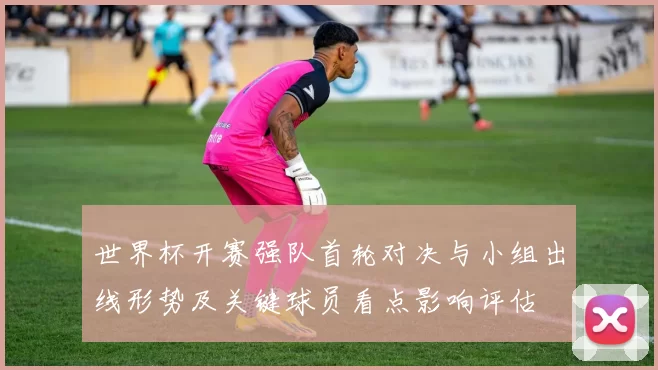 世界杯开赛强队首轮对决与小组出线形势及关键球员看点影响评估
