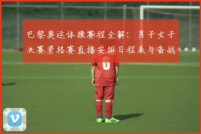 巴黎奥运体操赛程全解：男子女子决赛资格赛直播安排日程表与备战亮点