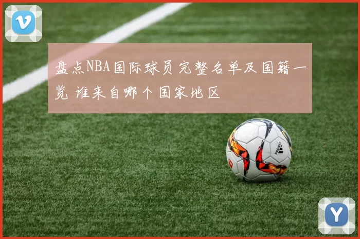 盘点NBA国际球员完整名单及国籍一览 谁来自哪个国家地区