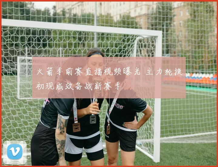 火箭季前赛直播视频曝光 主力轮换初现成效备战新赛季