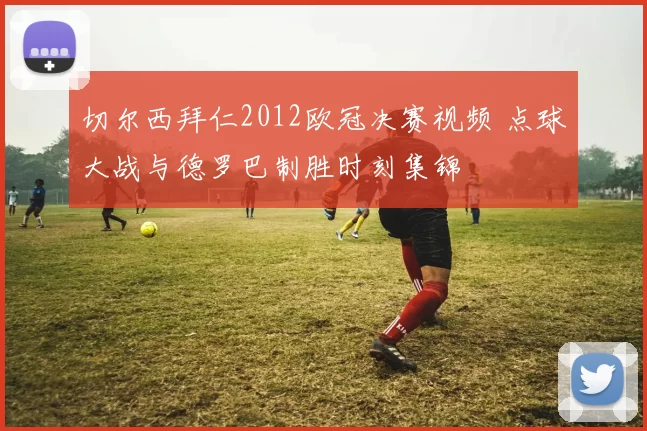切尔西拜仁2012欧冠决赛视频 点球大战与德罗巴制胜时刻集锦